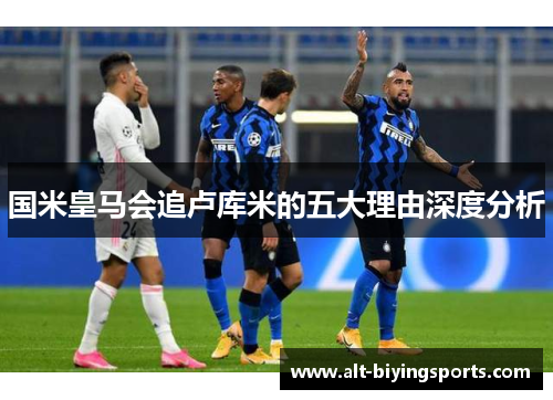 国米皇马会追卢库米的五大理由深度分析