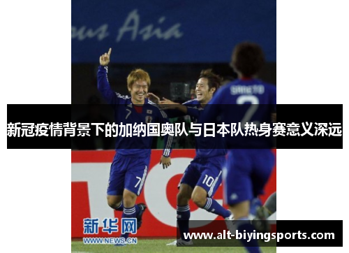 新冠疫情背景下的加纳国奥队与日本队热身赛意义深远
